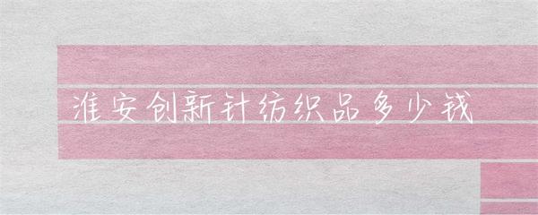 淮安市针纺织品市场行情与价格解析